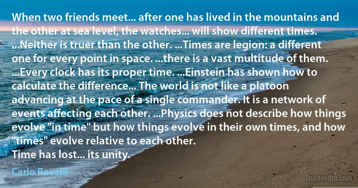 When two friends meet... after one has lived in the mountains and the other at sea level, the watches... will show different times. ...Neither is truer than the other. ...Times are legion: a different one for every point in space. ...there is a vast multitude of them. ...Every clock has its proper time. ...Einstein has shown how to calculate the difference... The world is not like a platoon advancing at the pace of a single commander. It is a network of events affecting each other. ...Physics does not describe how things evolve "in time" but how things evolve in their own times, and how "times" evolve relative to each other.
Time has lost... its unity. (Carlo Rovelli)