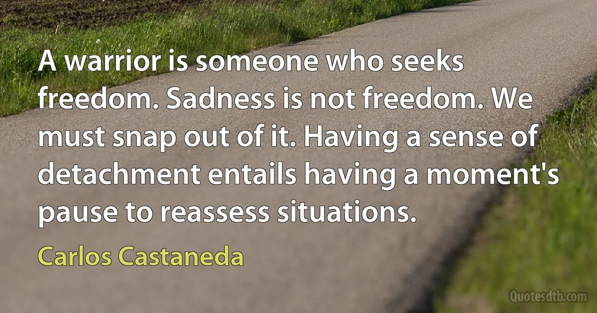 A warrior is someone who seeks freedom. Sadness is not freedom. We must snap out of it. Having a sense of detachment entails having a moment's pause to reassess situations. (Carlos Castaneda)