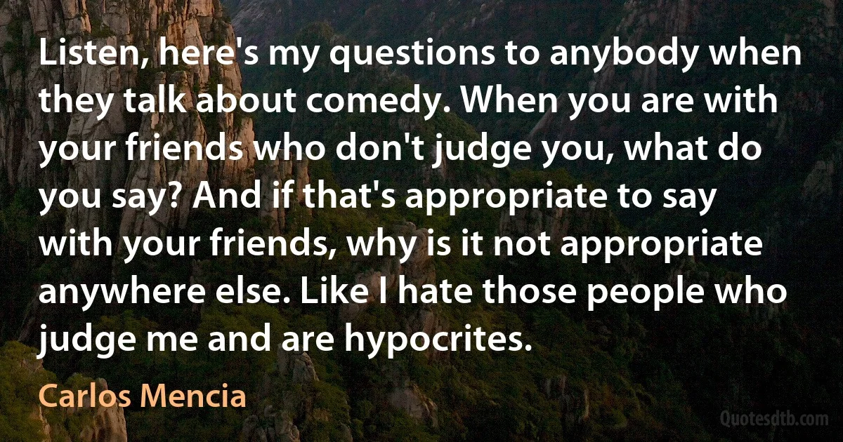 Listen, here's my questions to anybody when they talk about comedy. When you are with your friends who don't judge you, what do you say? And if that's appropriate to say with your friends, why is it not appropriate anywhere else. Like I hate those people who judge me and are hypocrites. (Carlos Mencia)