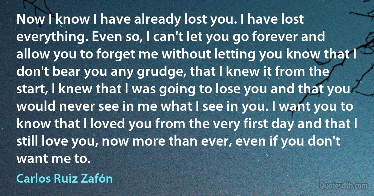 Now I know I have already lost you. I have lost everything. Even so, I can't let you go forever and allow you to forget me without letting you know that I don't bear you any grudge, that I knew it from the start, I knew that I was going to lose you and that you would never see in me what I see in you. I want you to know that I loved you from the very first day and that I still love you, now more than ever, even if you don't want me to. (Carlos Ruiz Zafón)