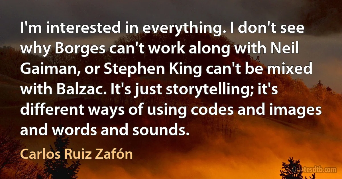 I'm interested in everything. I don't see why Borges can't work along with Neil Gaiman, or Stephen King can't be mixed with Balzac. It's just storytelling; it's different ways of using codes and images and words and sounds. (Carlos Ruiz Zafón)