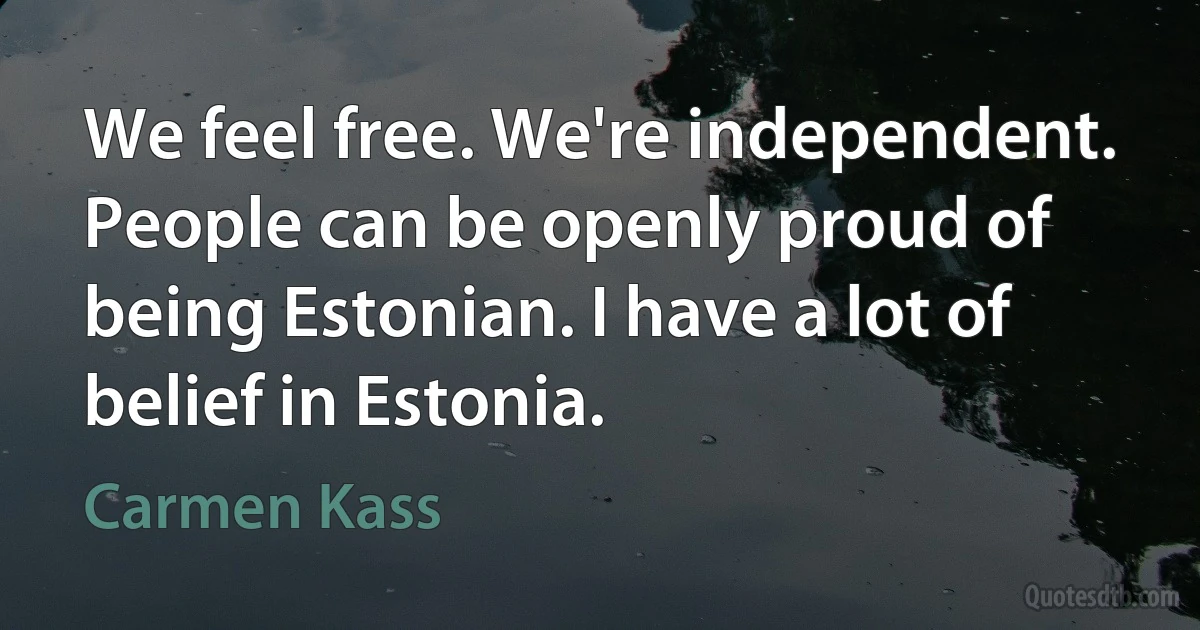 We feel free. We're independent. People can be openly proud of being Estonian. I have a lot of belief in Estonia. (Carmen Kass)