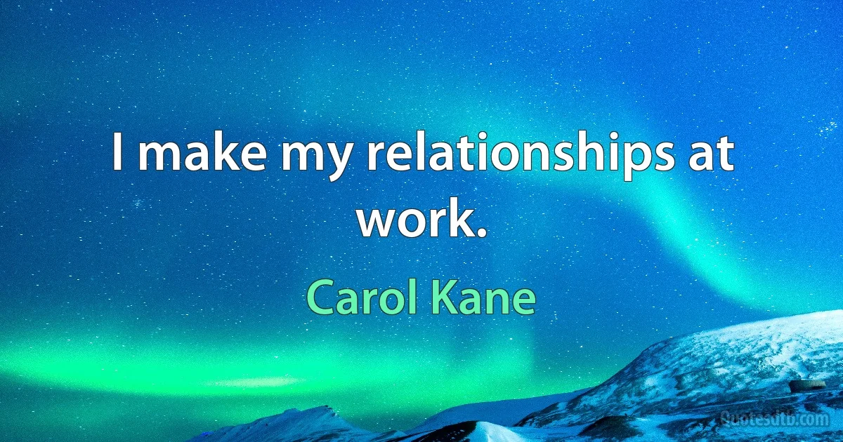 I make my relationships at work. (Carol Kane)