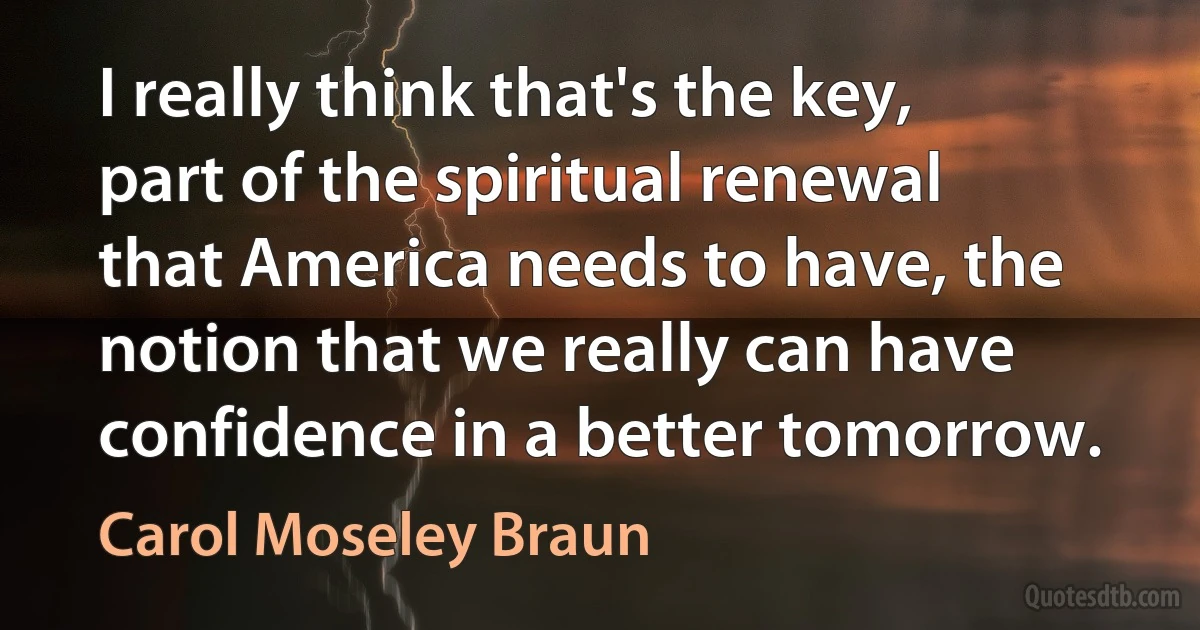 I really think that's the key, part of the spiritual renewal that America needs to have, the notion that we really can have confidence in a better tomorrow. (Carol Moseley Braun)