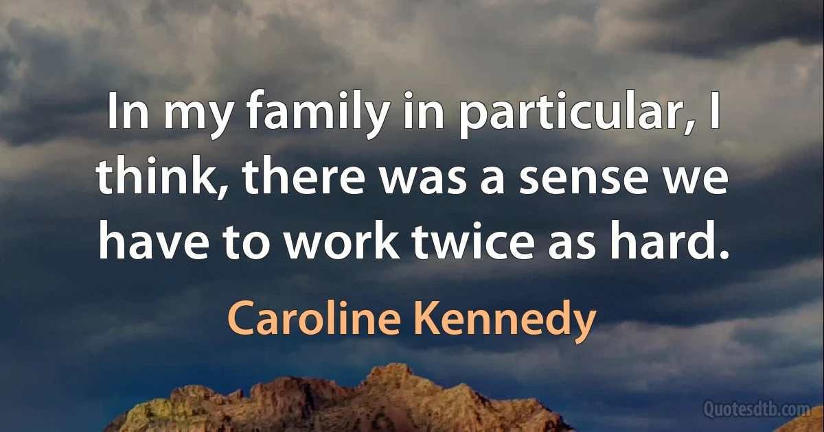 In my family in particular, I think, there was a sense we have to work twice as hard. (Caroline Kennedy)