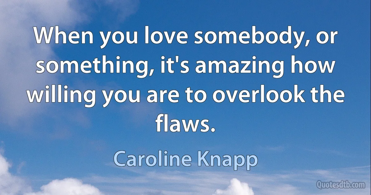 When you love somebody, or something, it's amazing how willing you are to overlook the flaws. (Caroline Knapp)