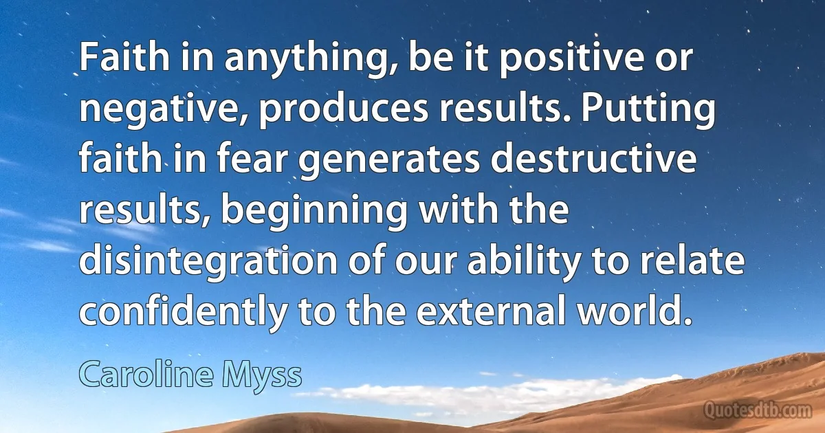 Faith in anything, be it positive or negative, produces results. Putting faith in fear generates destructive results, beginning with the disintegration of our ability to relate confidently to the external world. (Caroline Myss)