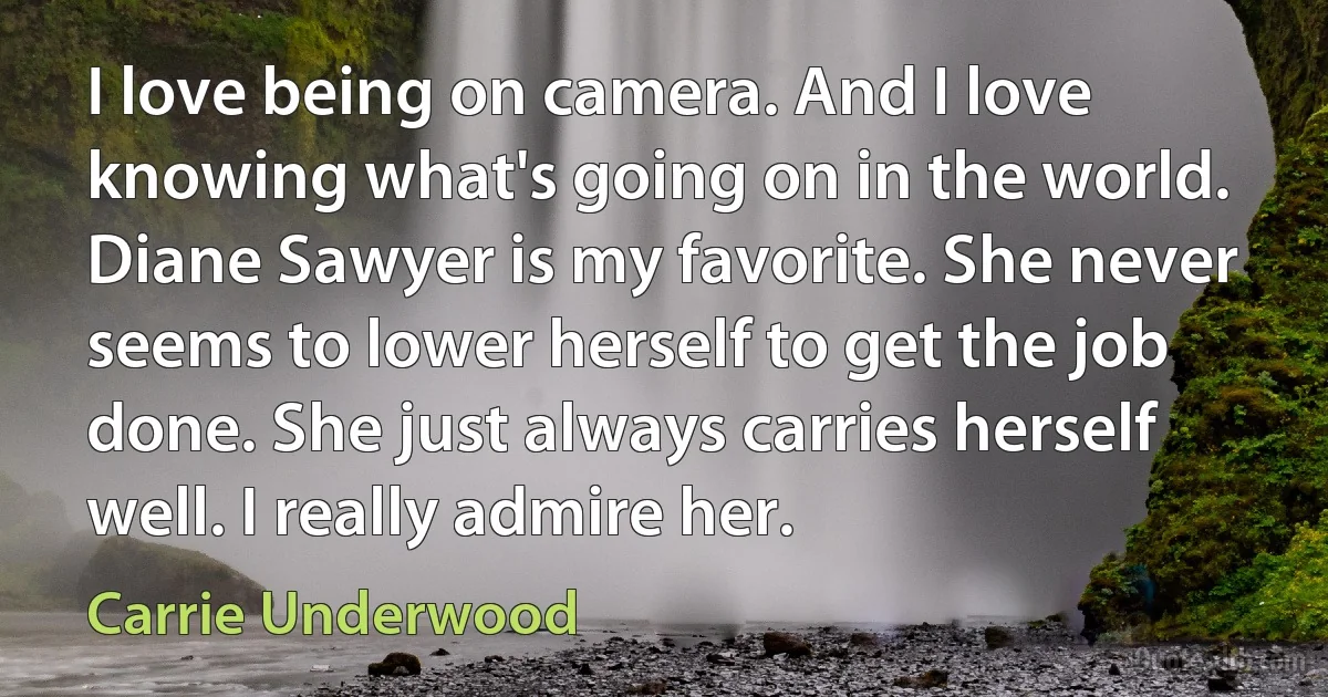 I love being on camera. And I love knowing what's going on in the world. Diane Sawyer is my favorite. She never seems to lower herself to get the job done. She just always carries herself well. I really admire her. (Carrie Underwood)