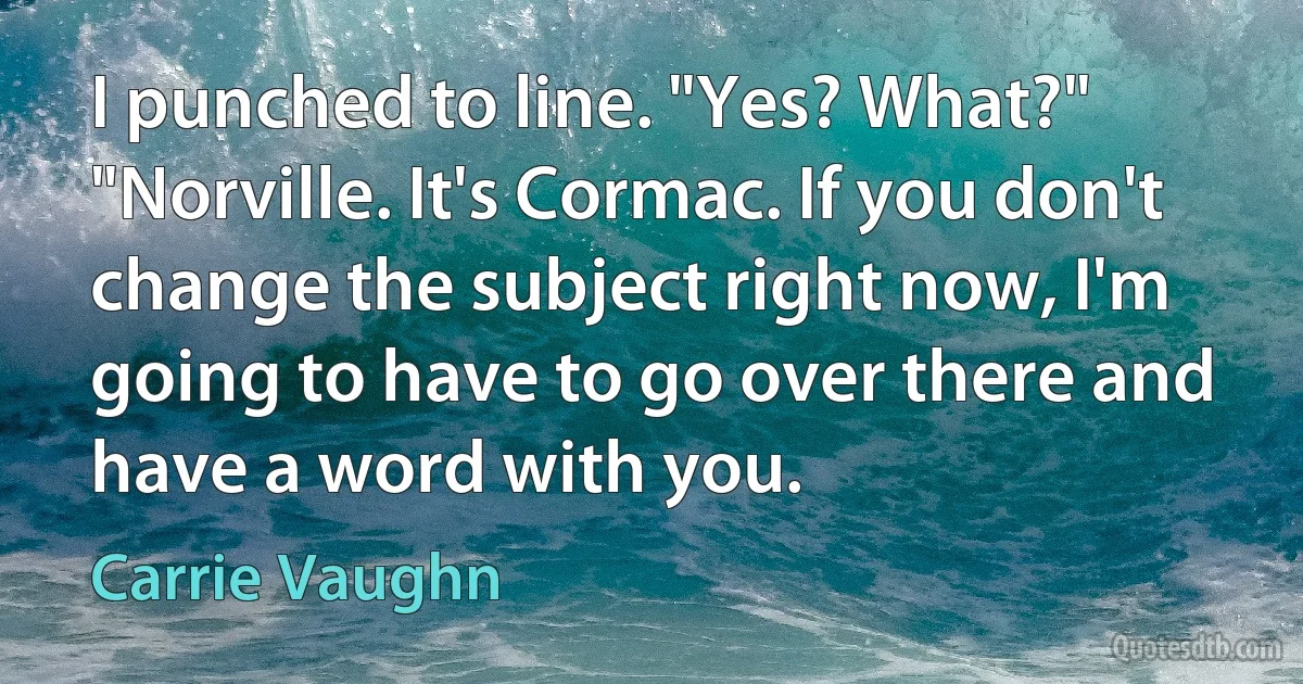 I punched to line. "Yes? What?" "Norville. It's Cormac. If you don't change the subject right now, I'm going to have to go over there and have a word with you. (Carrie Vaughn)