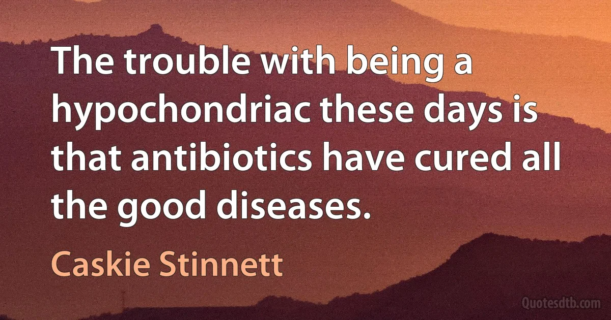 The trouble with being a hypochondriac these days is that antibiotics have cured all the good diseases. (Caskie Stinnett)