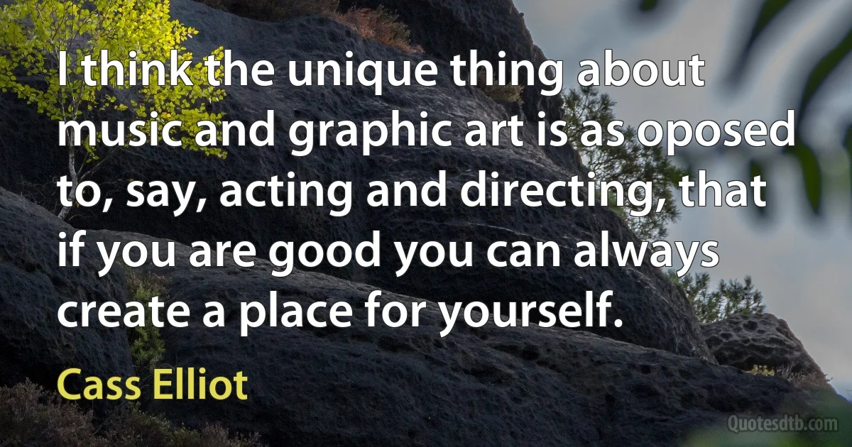 I think the unique thing about music and graphic art is as oposed to, say, acting and directing, that if you are good you can always create a place for yourself. (Cass Elliot)