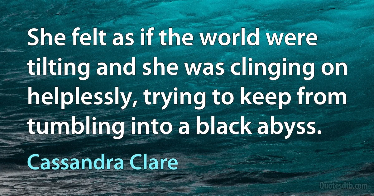 She felt as if the world were tilting and she was clinging on helplessly, trying to keep from tumbling into a black abyss. (Cassandra Clare)