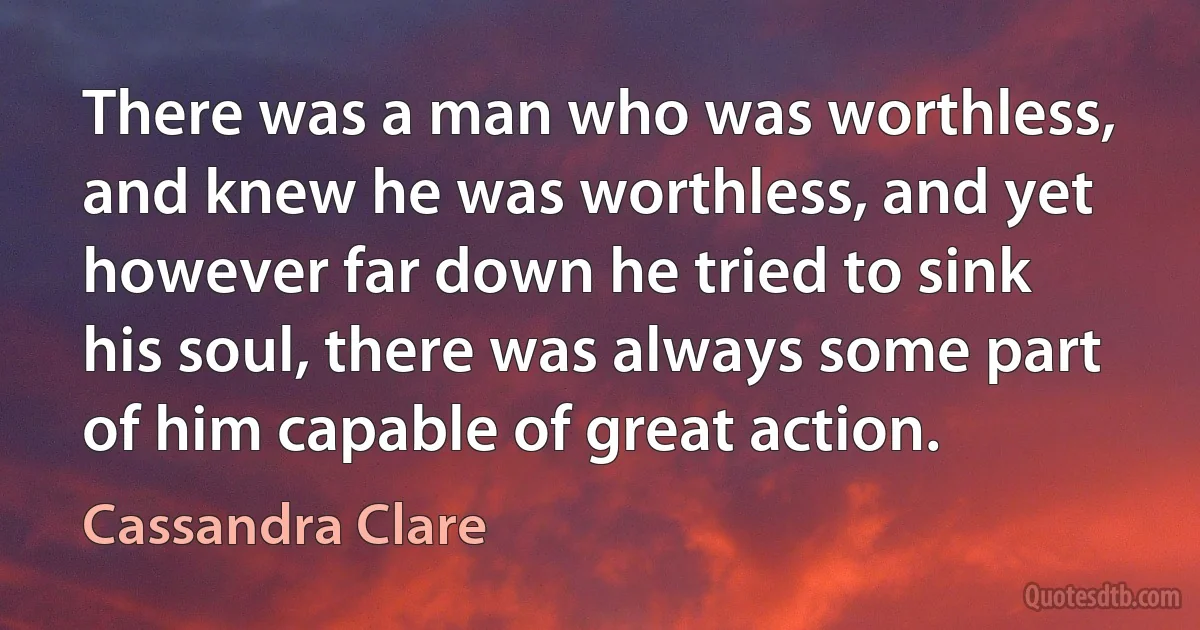 There was a man who was worthless, and knew he was worthless, and yet however far down he tried to sink his soul, there was always some part of him capable of great action. (Cassandra Clare)