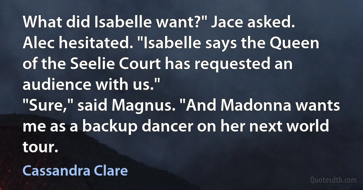 What did Isabelle want?" Jace asked.
Alec hesitated. "Isabelle says the Queen of the Seelie Court has requested an audience with us."
"Sure," said Magnus. "And Madonna wants me as a backup dancer on her next world tour. (Cassandra Clare)