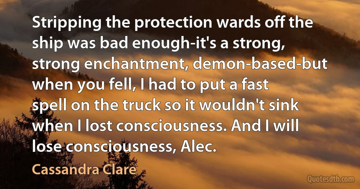 Stripping the protection wards off the ship was bad enough-it's a strong, strong enchantment, demon-based-but when you fell, I had to put a fast spell on the truck so it wouldn't sink when I lost consciousness. And I will lose consciousness, Alec. (Cassandra Clare)