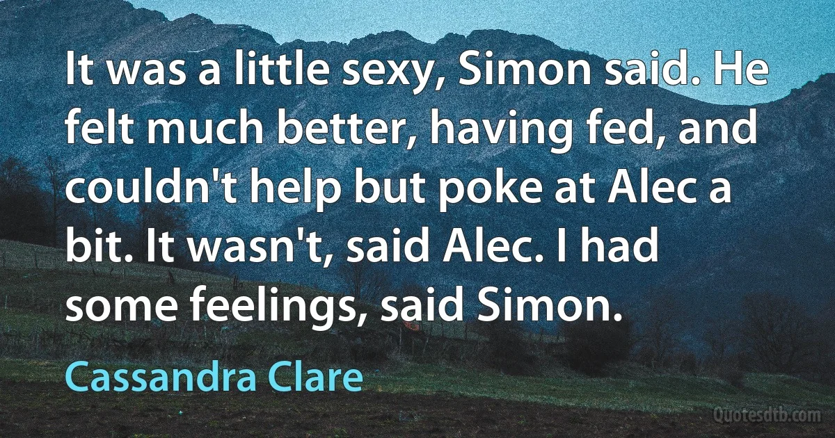 It was a little sexy, Simon said. He felt much better, having fed, and couldn't help but poke at Alec a bit. It wasn't, said Alec. I had some feelings, said Simon. (Cassandra Clare)