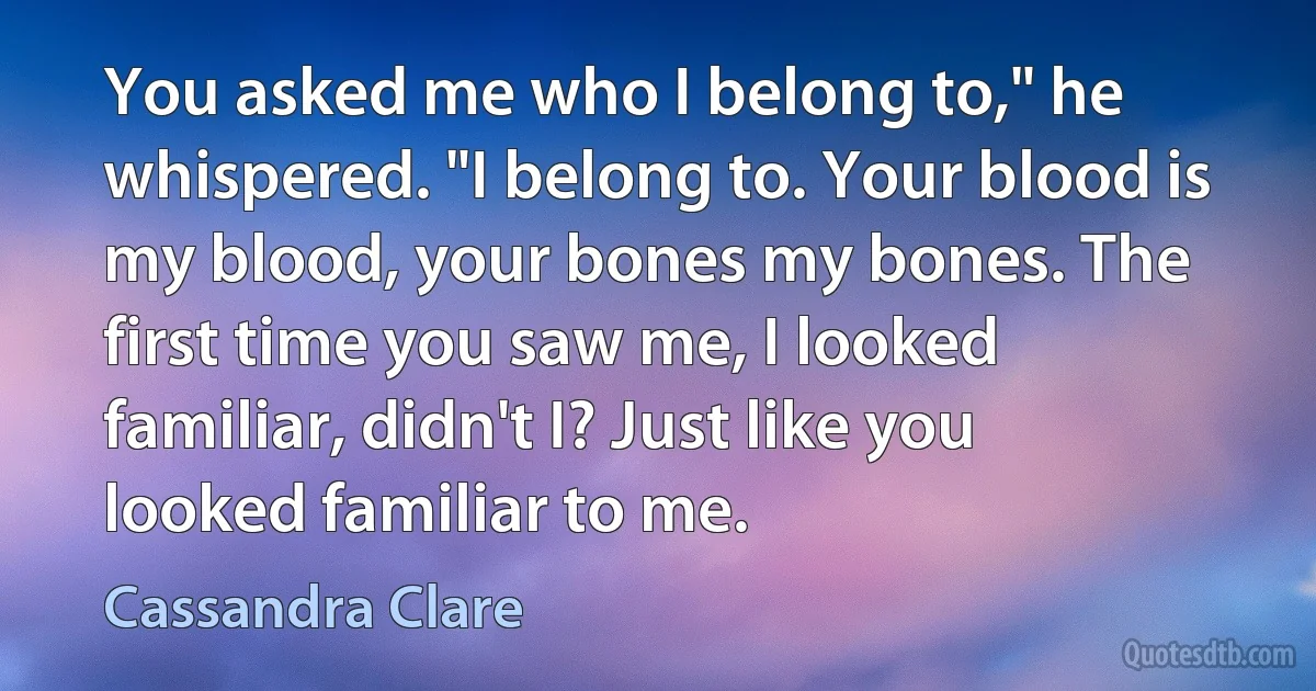 You asked me who I belong to," he whispered. "I belong to. Your blood is my blood, your bones my bones. The first time you saw me, I looked familiar, didn't I? Just like you looked familiar to me. (Cassandra Clare)