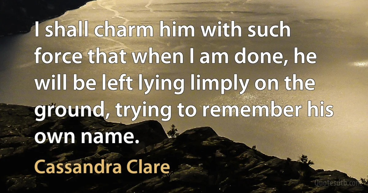 I shall charm him with such force that when I am done, he will be left lying limply on the ground, trying to remember his own name. (Cassandra Clare)