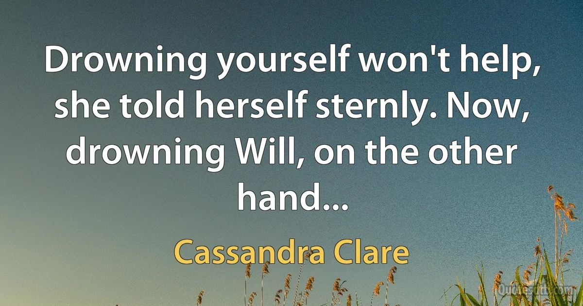 Drowning yourself won't help, she told herself sternly. Now, drowning Will, on the other hand... (Cassandra Clare)