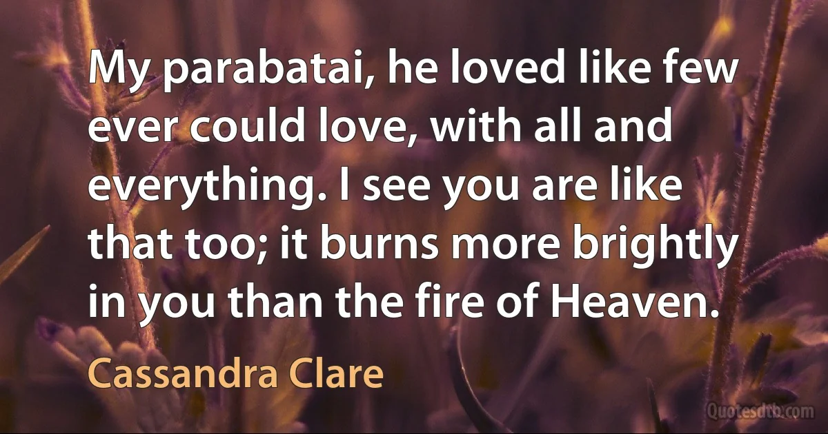 My parabatai, he loved like few ever could love, with all and everything. I see you are like that too; it burns more brightly in you than the fire of Heaven. (Cassandra Clare)