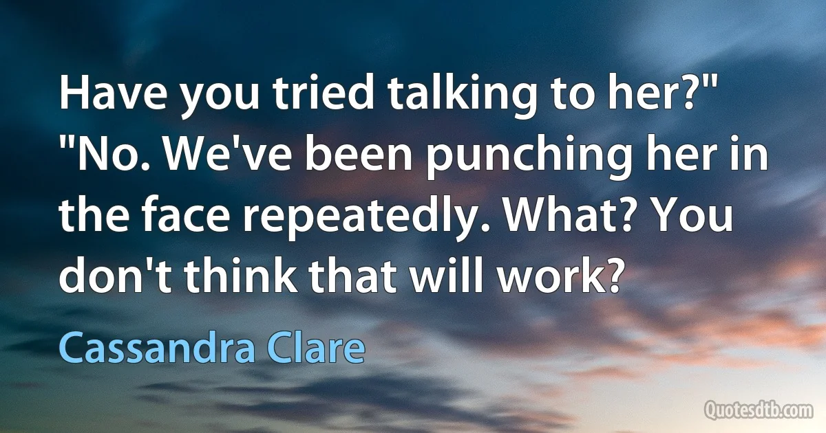 Have you tried talking to her?" "No. We've been punching her in the face repeatedly. What? You don't think that will work? (Cassandra Clare)