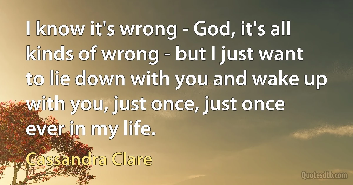 I know it's wrong - God, it's all kinds of wrong - but I just want to lie down with you and wake up with you, just once, just once ever in my life. (Cassandra Clare)