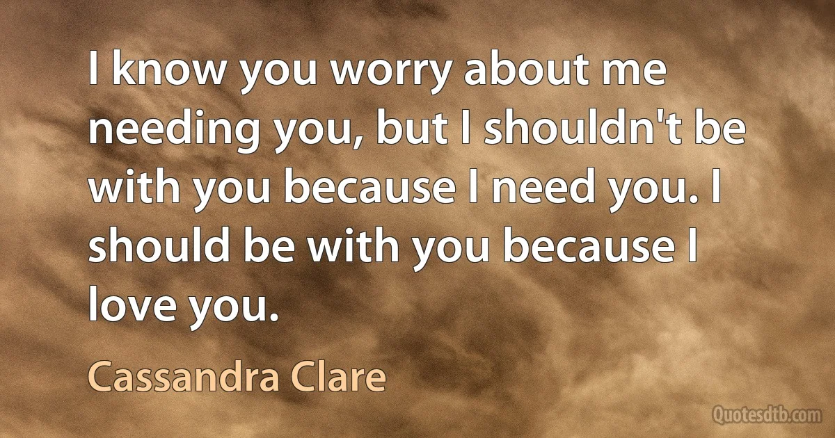 I know you worry about me needing you, but I shouldn't be with you because I need you. I should be with you because I love you. (Cassandra Clare)