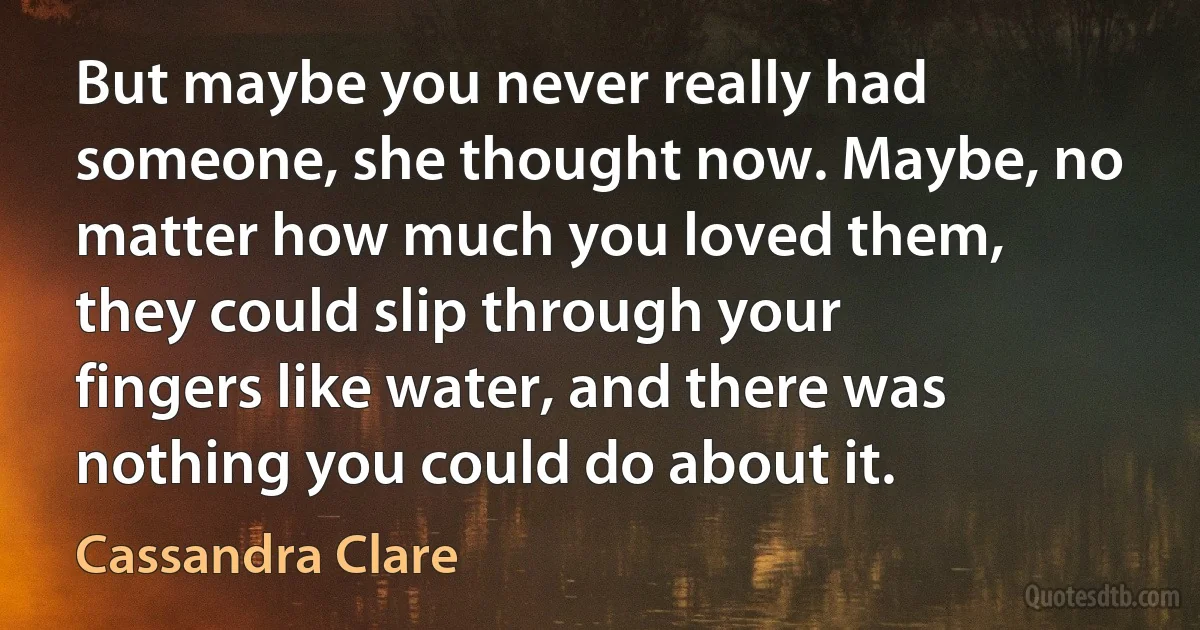 But maybe you never really had someone, she thought now. Maybe, no matter how much you loved them, they could slip through your fingers like water, and there was nothing you could do about it. (Cassandra Clare)