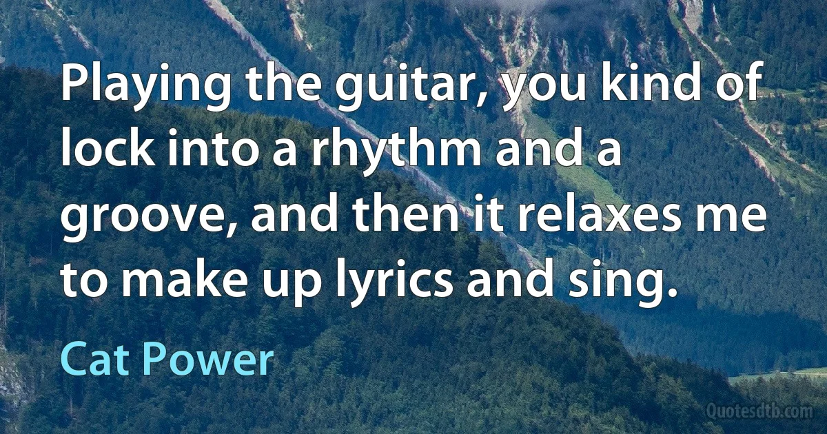 Playing the guitar, you kind of lock into a rhythm and a groove, and then it relaxes me to make up lyrics and sing. (Cat Power)