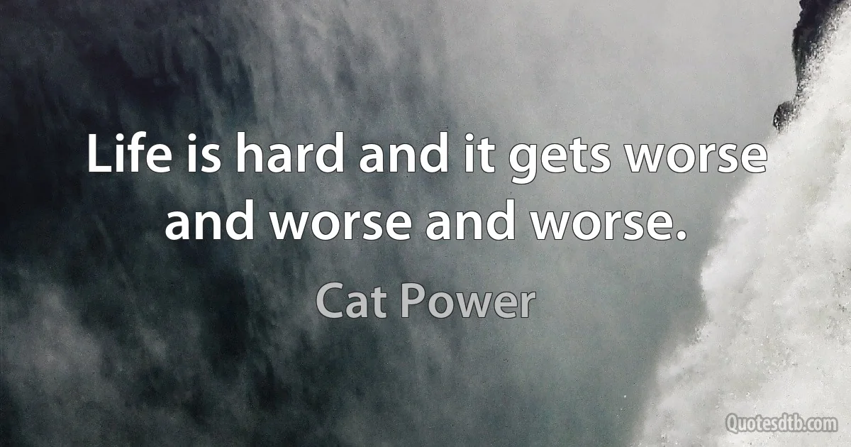 Life is hard and it gets worse and worse and worse. (Cat Power)