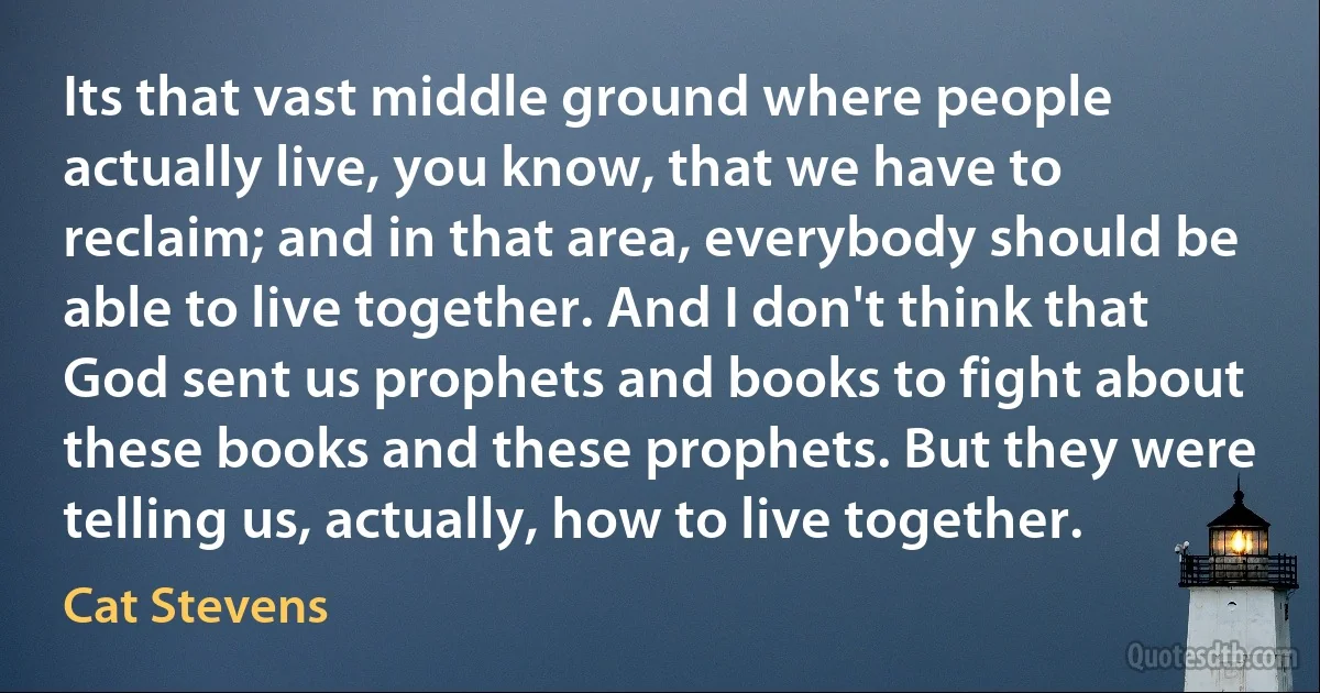 Its that vast middle ground where people actually live, you know, that we have to reclaim; and in that area, everybody should be able to live together. And I don't think that God sent us prophets and books to fight about these books and these prophets. But they were telling us, actually, how to live together. (Cat Stevens)