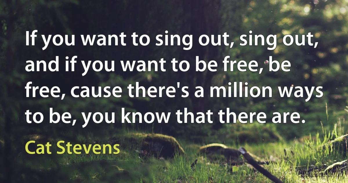 If you want to sing out, sing out, and if you want to be free, be free, cause there's a million ways to be, you know that there are. (Cat Stevens)