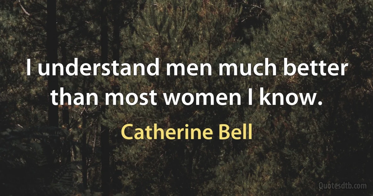 I understand men much better than most women I know. (Catherine Bell)