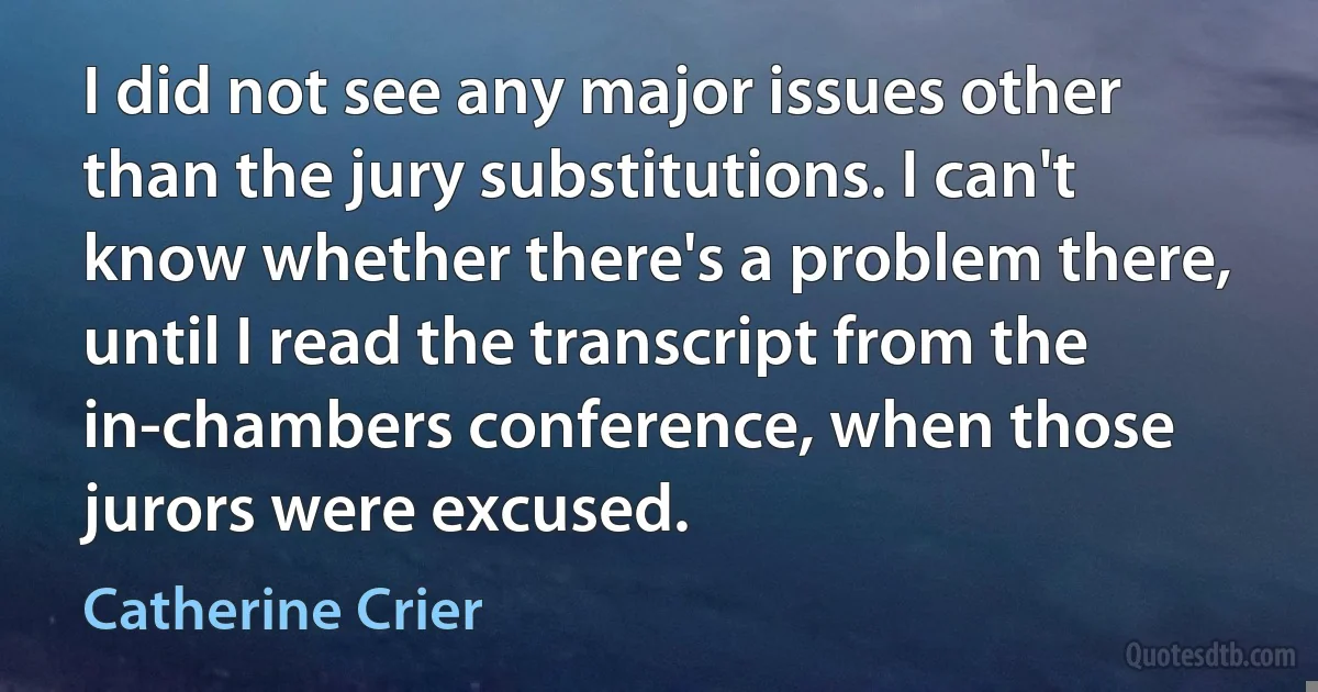 I did not see any major issues other than the jury substitutions. I can't know whether there's a problem there, until I read the transcript from the in-chambers conference, when those jurors were excused. (Catherine Crier)