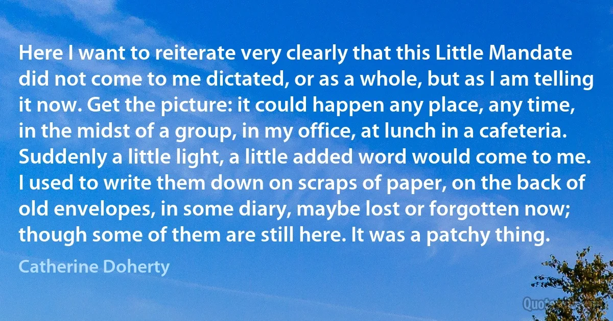 Here I want to reiterate very clearly that this Little Mandate did not come to me dictated, or as a whole, but as I am telling it now. Get the picture: it could happen any place, any time, in the midst of a group, in my office, at lunch in a cafeteria. Suddenly a little light, a little added word would come to me. I used to write them down on scraps of paper, on the back of old envelopes, in some diary, maybe lost or forgotten now; though some of them are still here. It was a patchy thing. (Catherine Doherty)