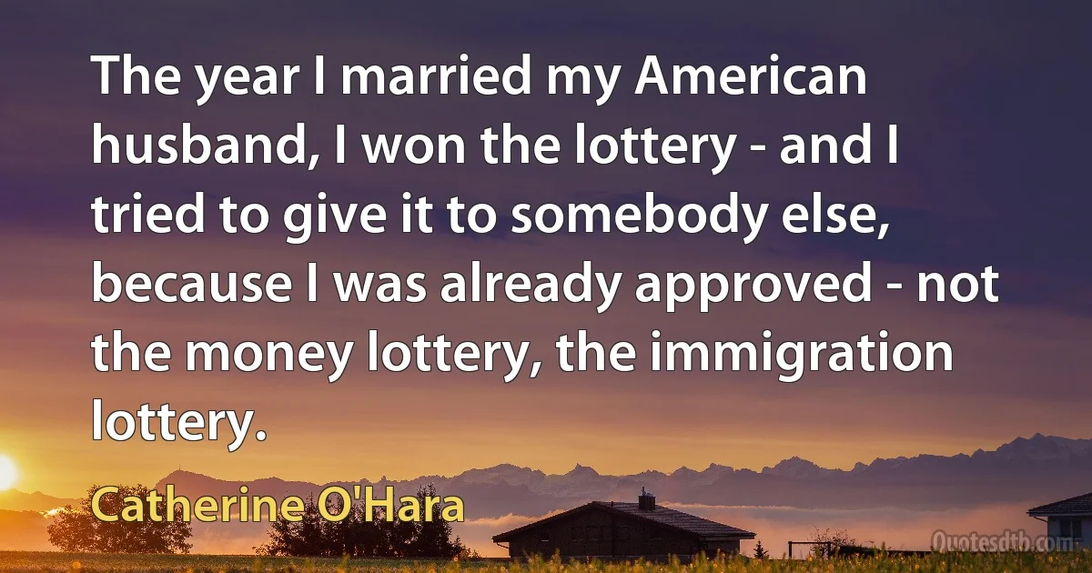 The year I married my American husband, I won the lottery - and I tried to give it to somebody else, because I was already approved - not the money lottery, the immigration lottery. (Catherine O'Hara)