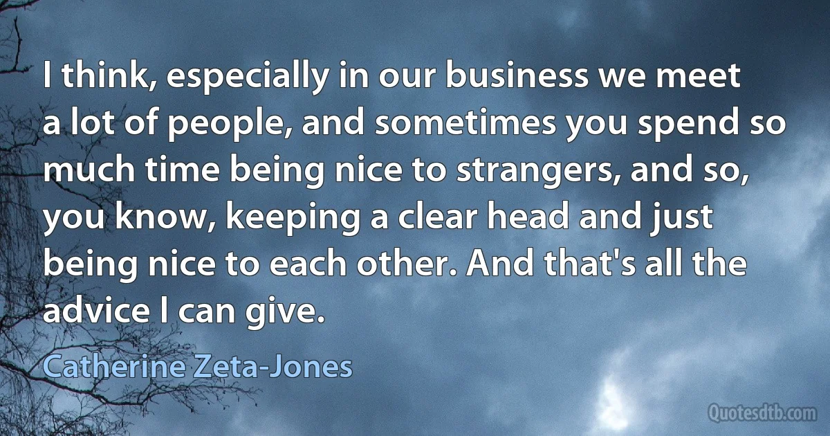 I think, especially in our business we meet a lot of people, and sometimes you spend so much time being nice to strangers, and so, you know, keeping a clear head and just being nice to each other. And that's all the advice I can give. (Catherine Zeta-Jones)