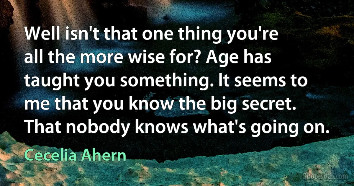 Well isn't that one thing you're all the more wise for? Age has taught you something. It seems to me that you know the big secret. That nobody knows what's going on. (Cecelia Ahern)