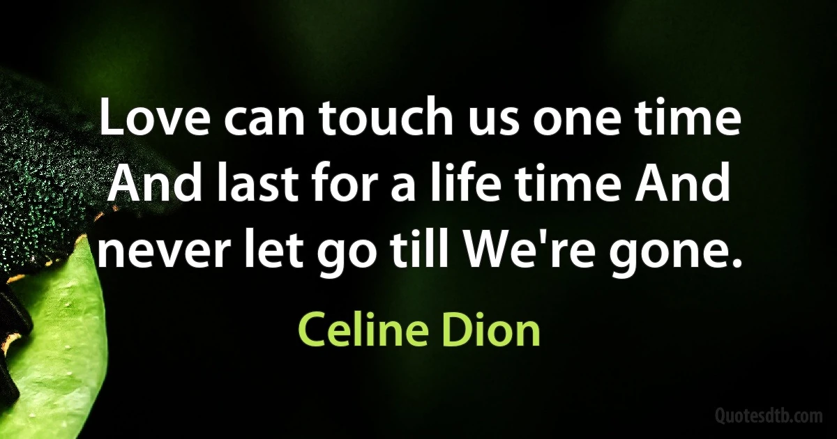 Love can touch us one time And last for a life time And never let go till We're gone. (Celine Dion)