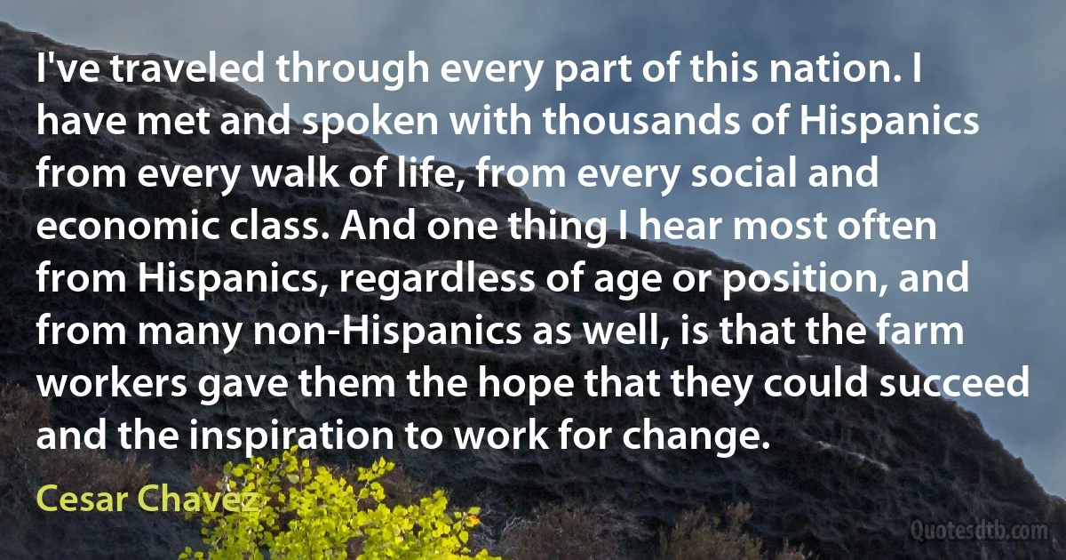 I've traveled through every part of this nation. I have met and spoken with thousands of Hispanics from every walk of life, from every social and economic class. And one thing I hear most often from Hispanics, regardless of age or position, and from many non-Hispanics as well, is that the farm workers gave them the hope that they could succeed and the inspiration to work for change. (Cesar Chavez)