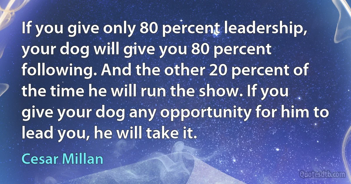 If you give only 80 percent leadership, your dog will give you 80 percent following. And the other 20 percent of the time he will run the show. If you give your dog any opportunity for him to lead you, he will take it. (Cesar Millan)