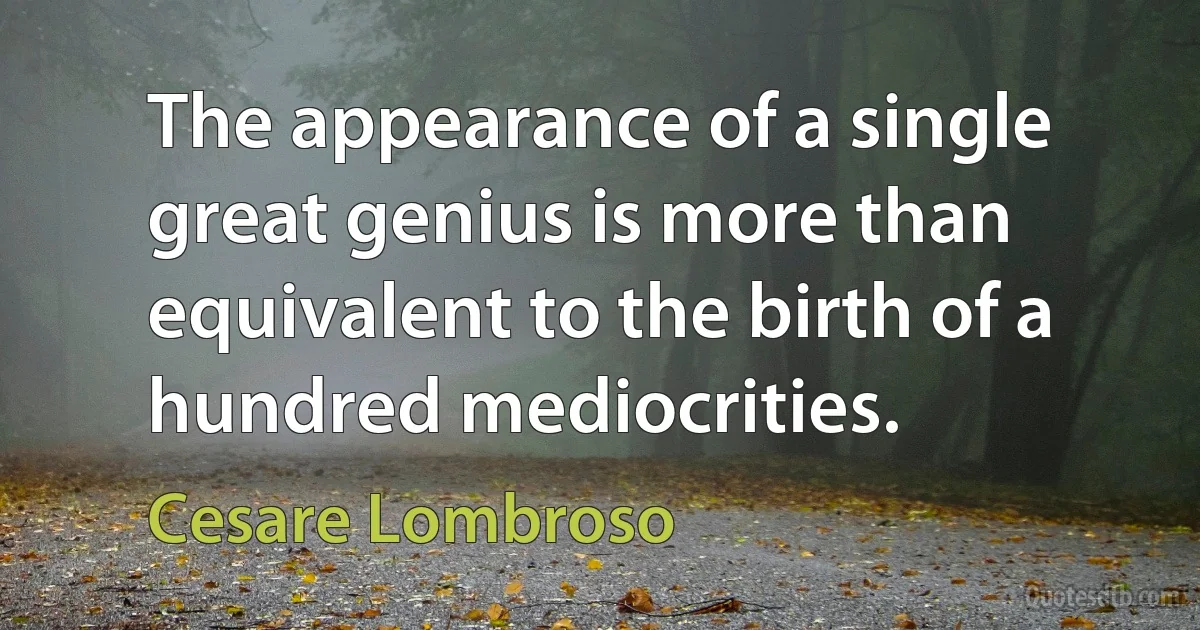 The appearance of a single great genius is more than equivalent to the birth of a hundred mediocrities. (Cesare Lombroso)