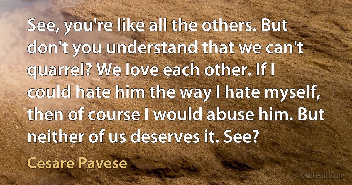 See, you're like all the others. But don't you understand that we can't quarrel? We love each other. If I could hate him the way I hate myself, then of course I would abuse him. But neither of us deserves it. See? (Cesare Pavese)