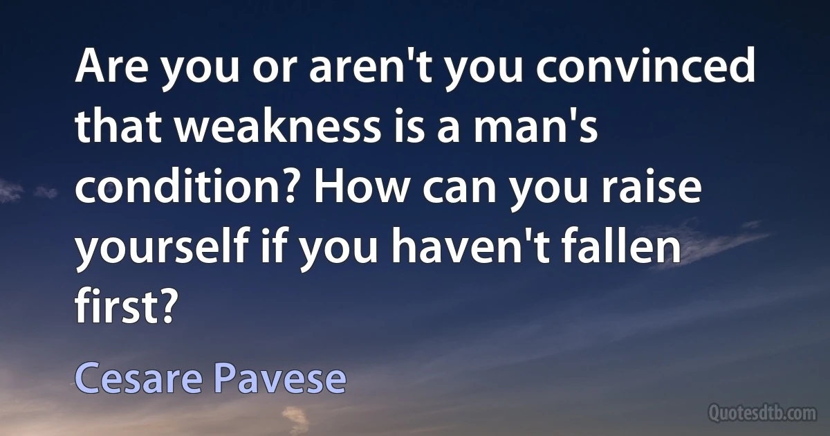 Are you or aren't you convinced that weakness is a man's condition? How can you raise yourself if you haven't fallen first? (Cesare Pavese)