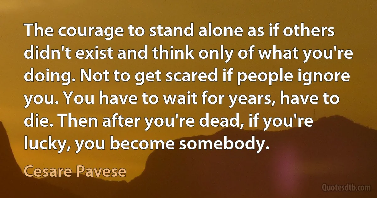 The courage to stand alone as if others didn't exist and think only of what you're doing. Not to get scared if people ignore you. You have to wait for years, have to die. Then after you're dead, if you're lucky, you become somebody. (Cesare Pavese)