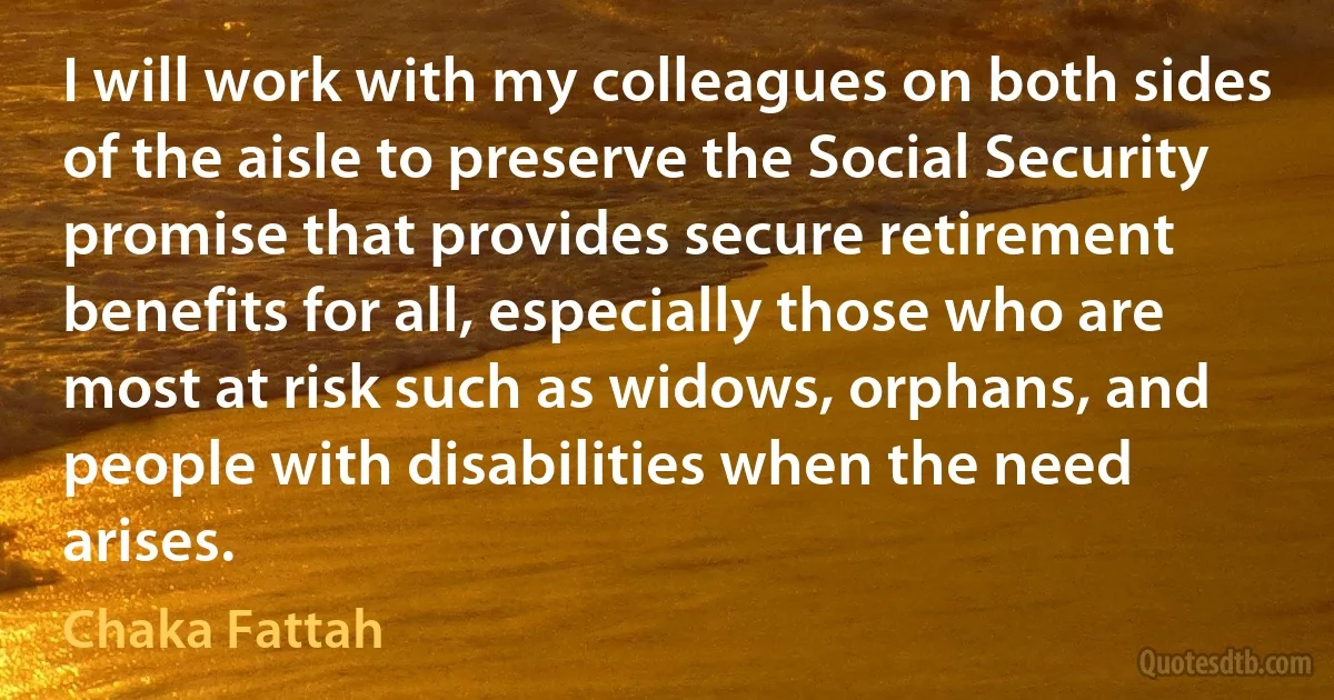 I will work with my colleagues on both sides of the aisle to preserve the Social Security promise that provides secure retirement benefits for all, especially those who are most at risk such as widows, orphans, and people with disabilities when the need arises. (Chaka Fattah)