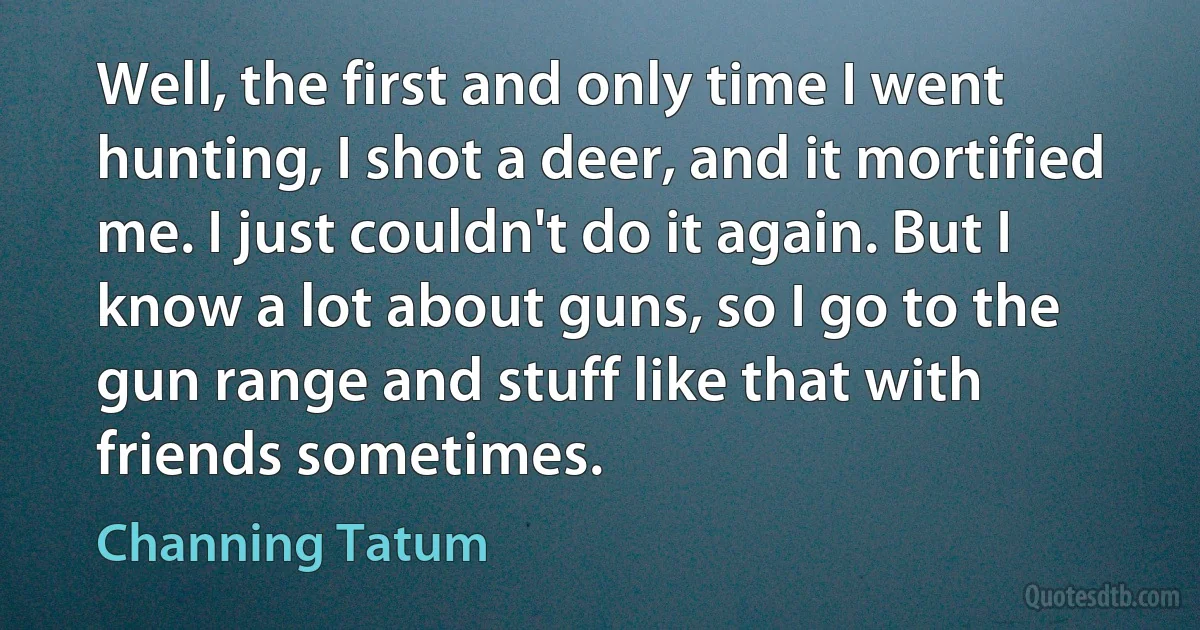 Well, the first and only time I went hunting, I shot a deer, and it mortified me. I just couldn't do it again. But I know a lot about guns, so I go to the gun range and stuff like that with friends sometimes. (Channing Tatum)