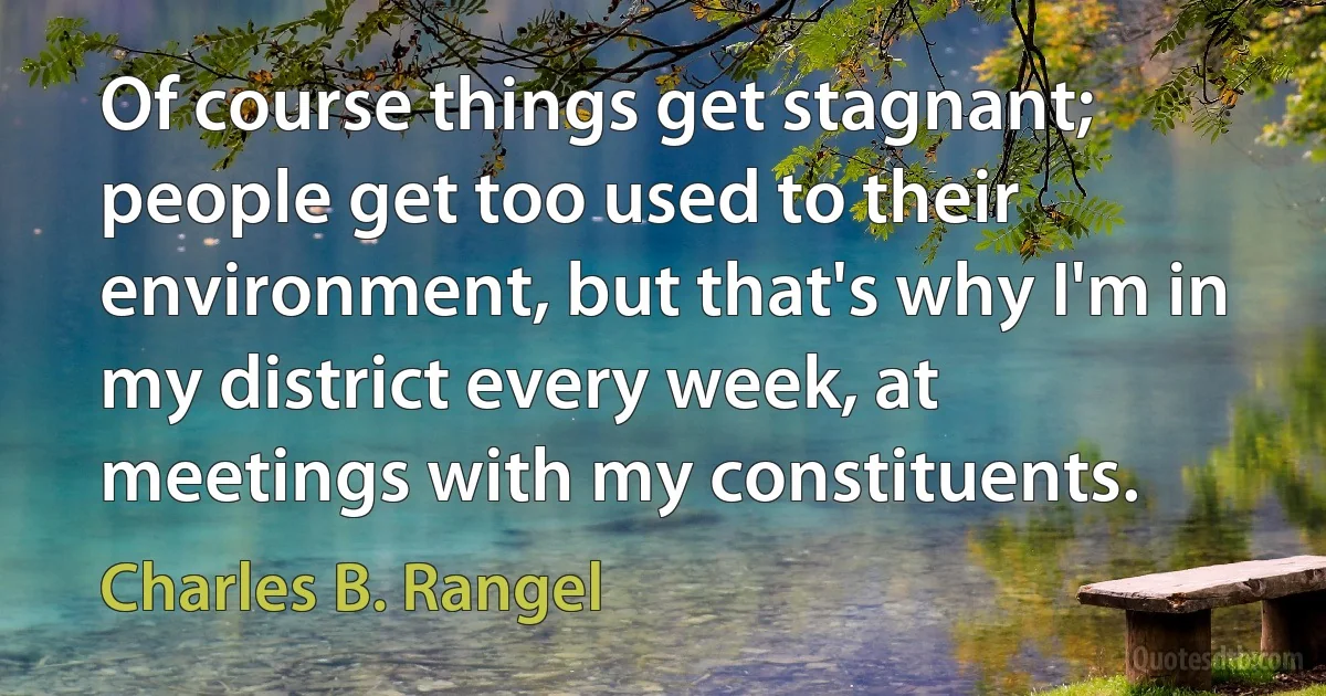 Of course things get stagnant; people get too used to their environment, but that's why I'm in my district every week, at meetings with my constituents. (Charles B. Rangel)