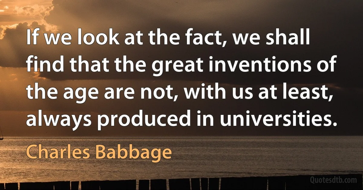 If we look at the fact, we shall find that the great inventions of the age are not, with us at least, always produced in universities. (Charles Babbage)