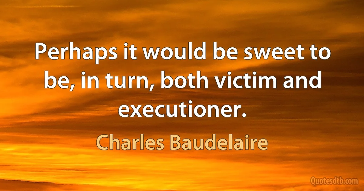 Perhaps it would be sweet to be, in turn, both victim and executioner. (Charles Baudelaire)